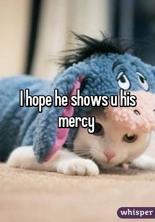 I hope he shows u his mercy 