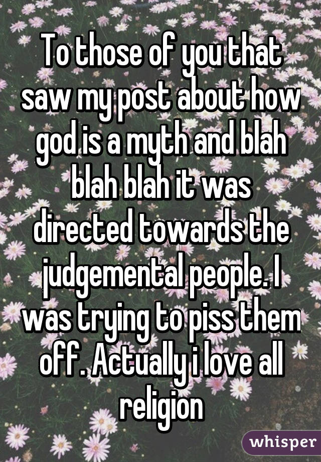 To those of you that saw my post about how god is a myth and blah blah blah it was directed towards the judgemental people. I was trying to piss them off. Actually i love all religion