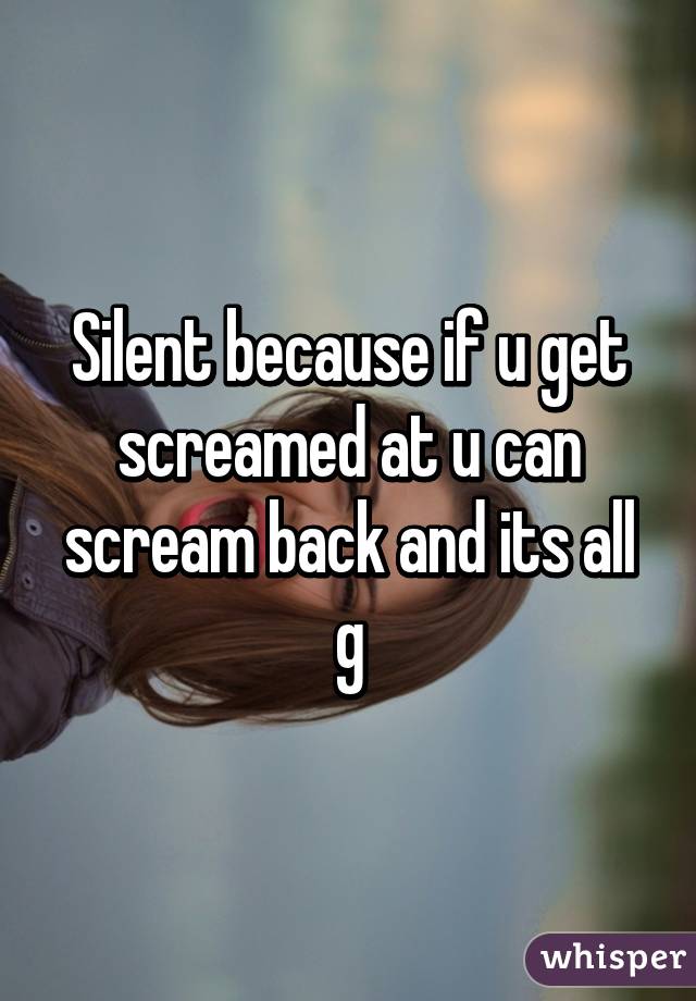 Silent because if u get screamed at u can scream back and its all g