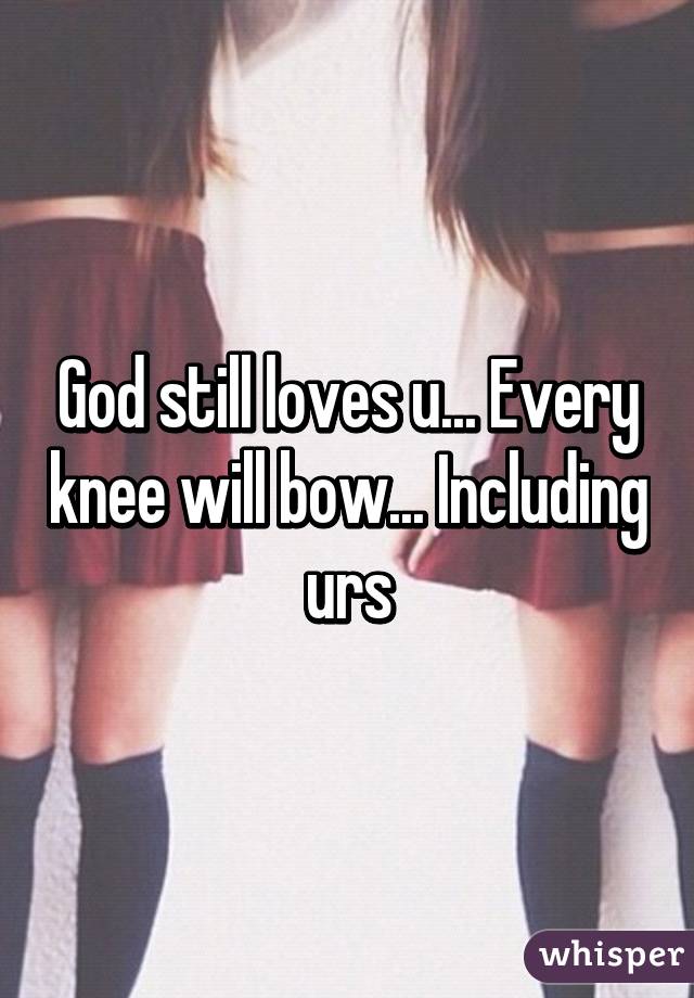 God still loves u... Every knee will bow... Including urs