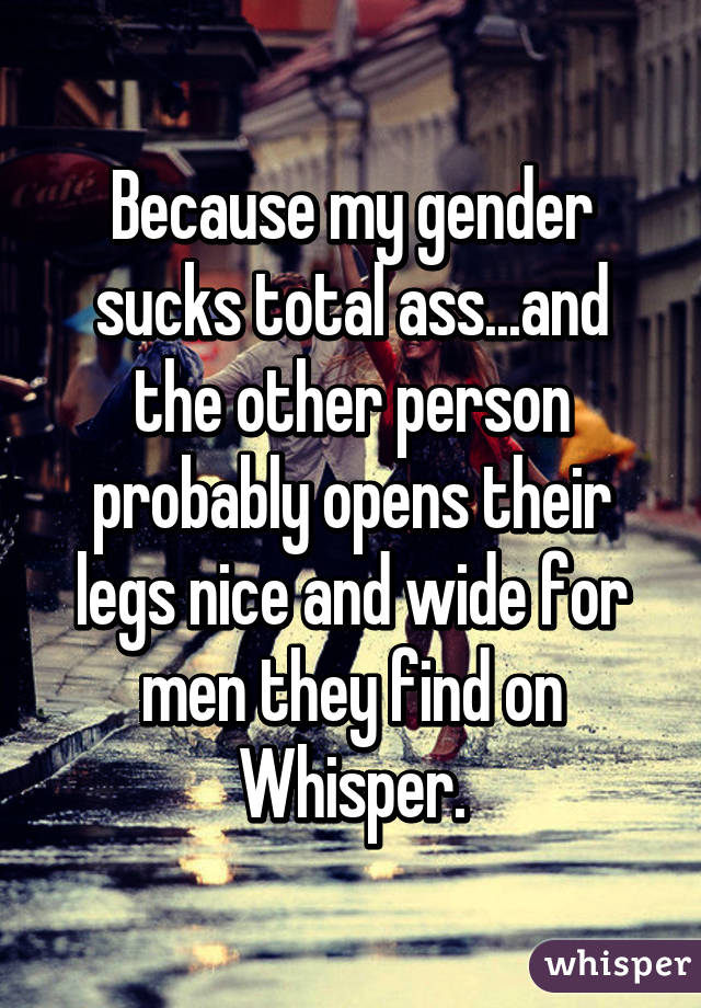 Because my gender sucks total ass...and the other person probably opens their legs nice and wide for men they find on Whisper.