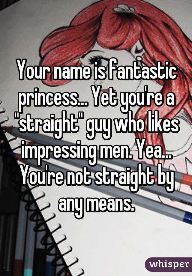 Your name is fantastic princess... Yet you're a "straight" guy who likes impressing men. Yea... You're not straight by any means.