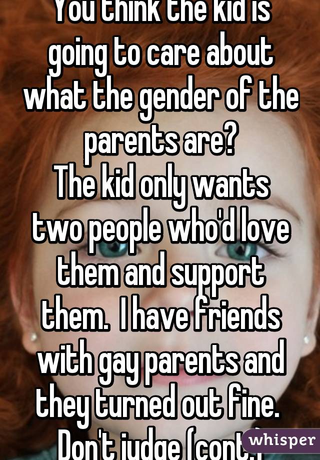 You think the kid is going to care about what the gender of the parents are?
The kid only wants two people who'd love them and support them.  I have friends with gay parents and they turned out fine.  Don't judge (cont.)