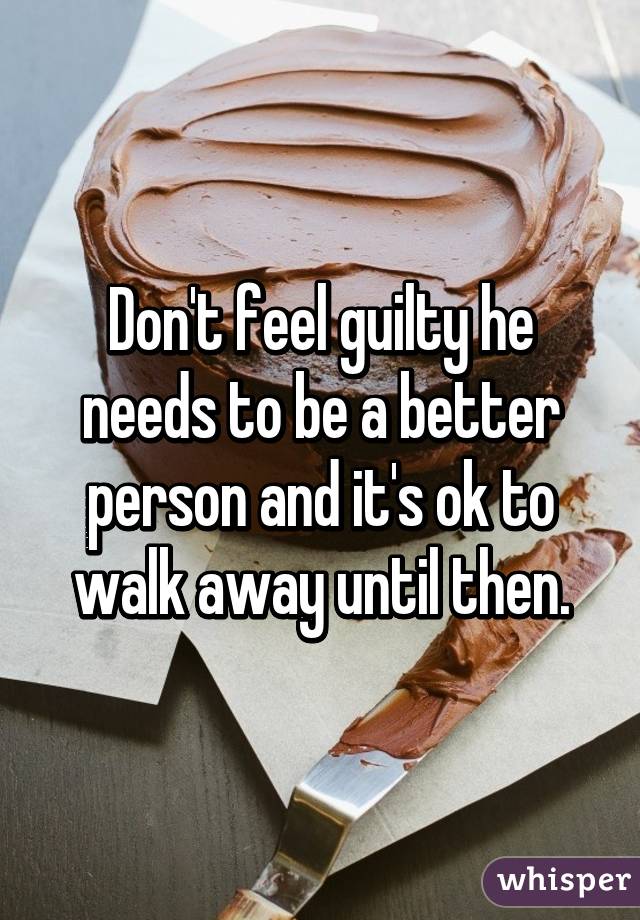 Don't feel guilty he needs to be a better person and it's ok to walk away until then.