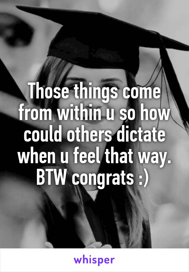 Those things come from within u so how could others dictate when u feel that way. BTW congrats :) 