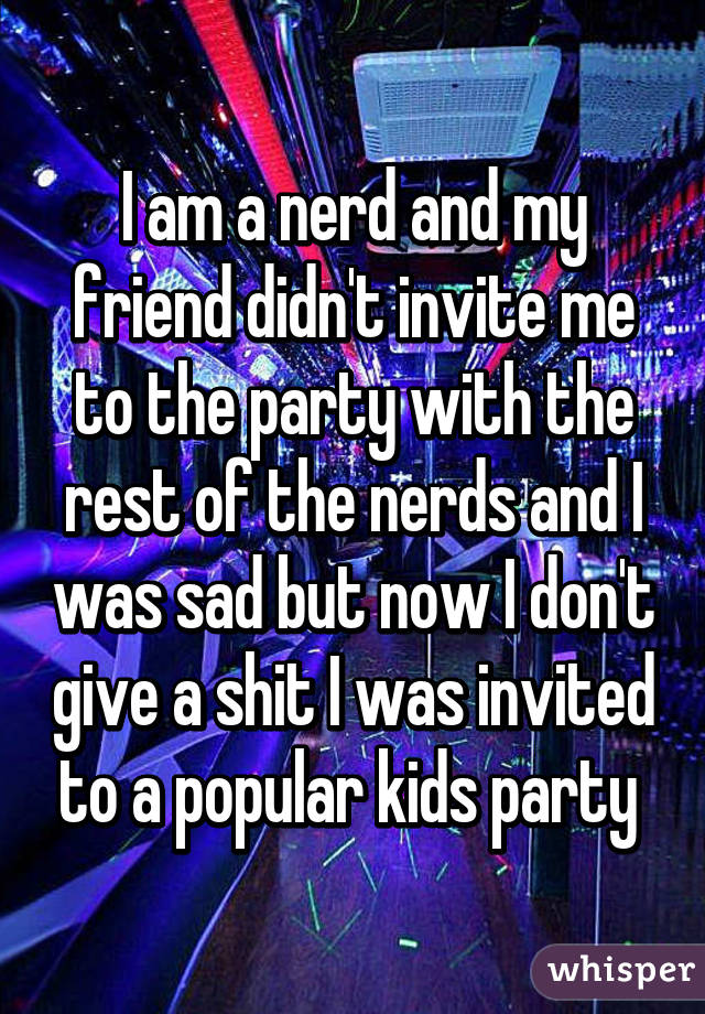 I am a nerd and my friend didn't invite me to the party with the rest of the nerds and I was sad but now I don't give a shit I was invited to a popular kids party 