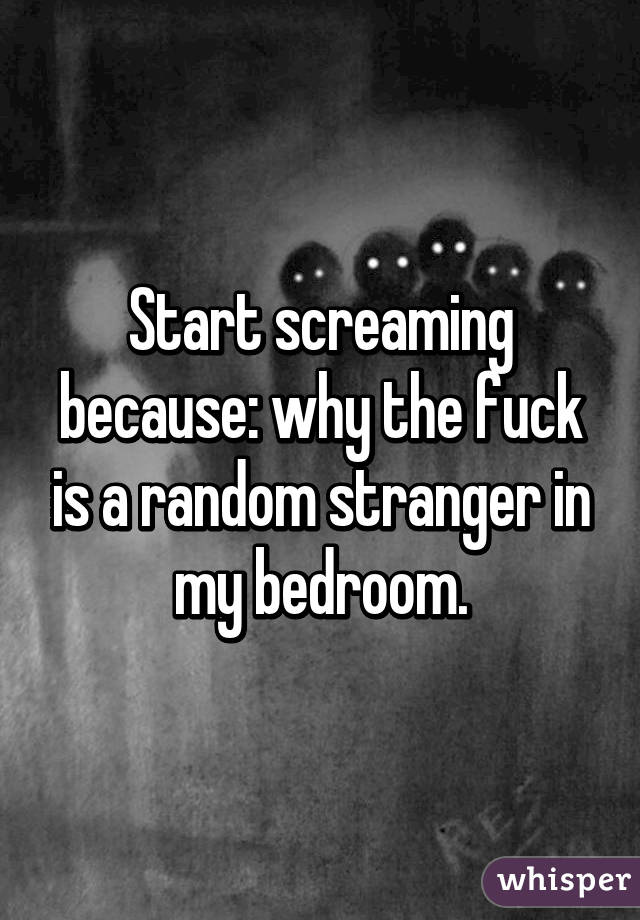 Start screaming because: why the fuck is a random stranger in my bedroom.