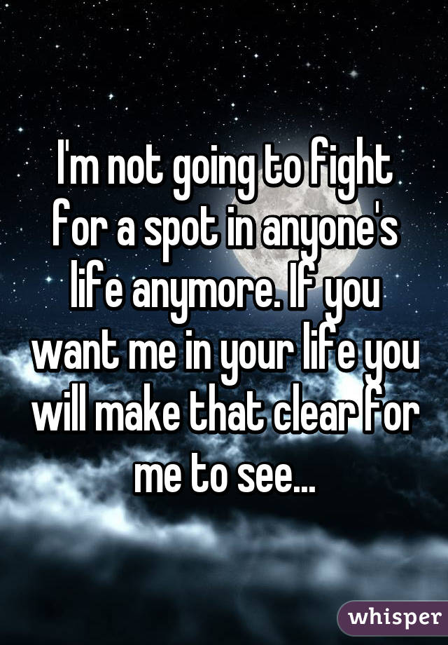 I'm not going to fight for a spot in anyone's life anymore. If you want me in your life you will make that clear for me to see...