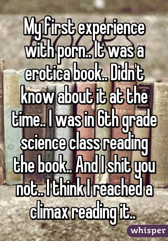 My first experience with porn.. It was a erotica book.. Didn't know about it at the time.. I was in 6th grade science class reading the book.. And I shit you not.. I think I reached a climax reading it.. 