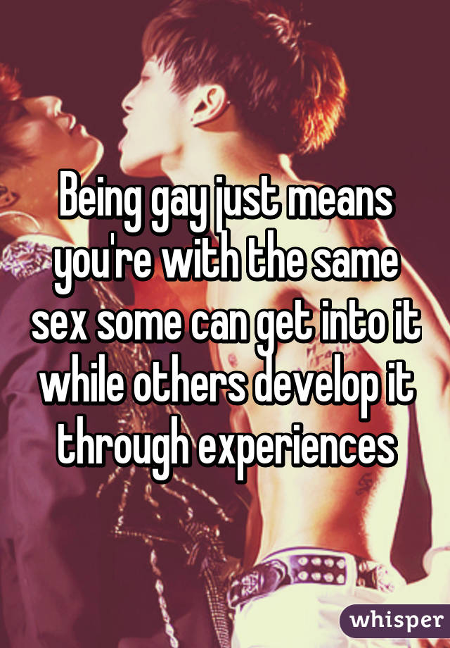 Being gay just means you're with the same sex some can get into it while others develop it through experiences