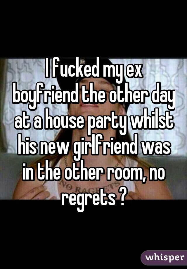 I fucked my ex boyfriend the other day at a house party whilst his new girlfriend was in the other room, no regrets 😂
