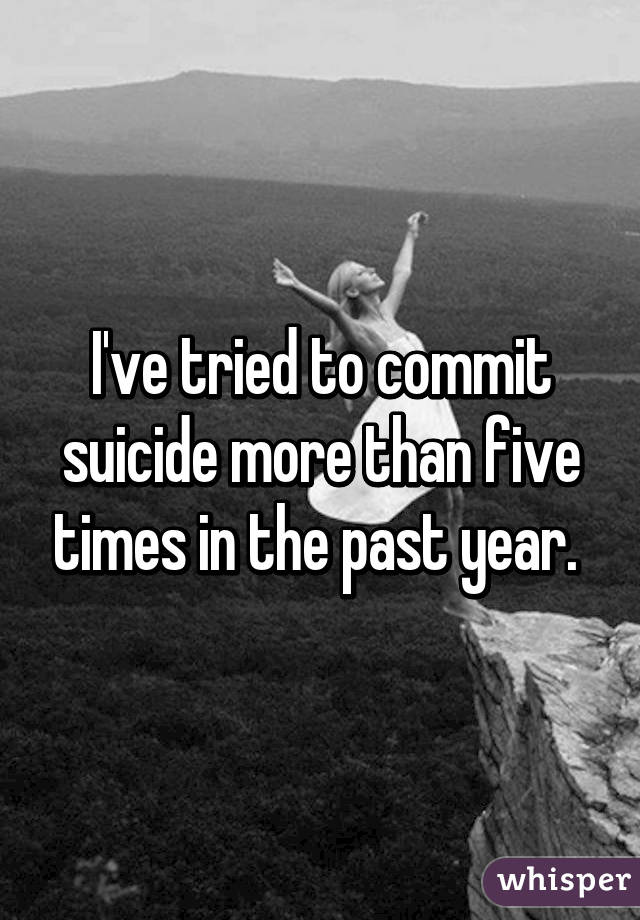 I've tried to commit suicide more than five times in the past year. 