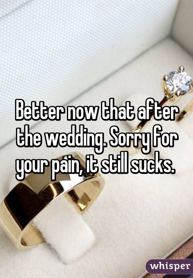 Better now that after the wedding. Sorry for your pain, it still sucks. 