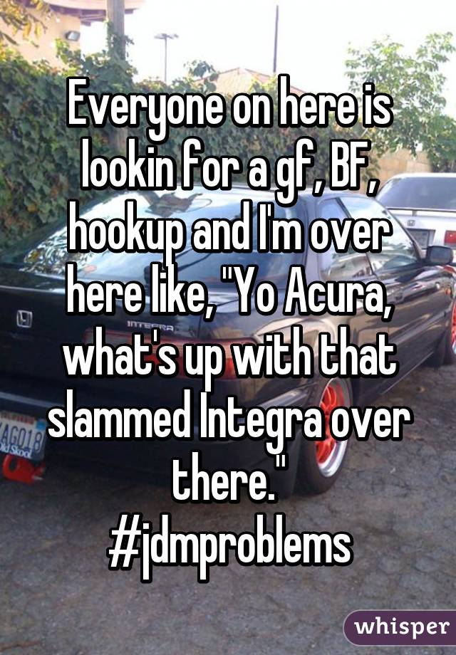 Everyone on here is lookin for a gf, BF, hookup and I'm over here like, "Yo Acura, what's up with that slammed Integra over there."
#jdmproblems