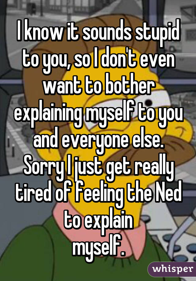 I know it sounds stupid to you, so I don't even want to bother explaining myself to you and everyone else. Sorry I just get really tired of feeling the Ned to explain
myself.