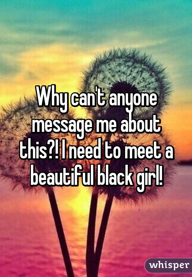 Why can't anyone message me about this?! I need to meet a beautiful black girl!