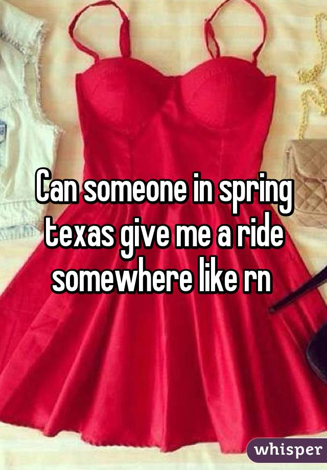 Can someone in spring texas give me a ride somewhere like rn 