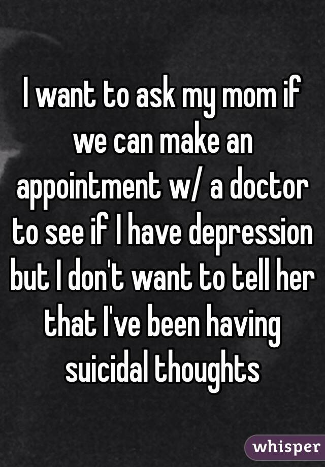 I want to ask my mom if we can make an appointment w/ a doctor to see if I have depression but I don't want to tell her that I've been having suicidal thoughts