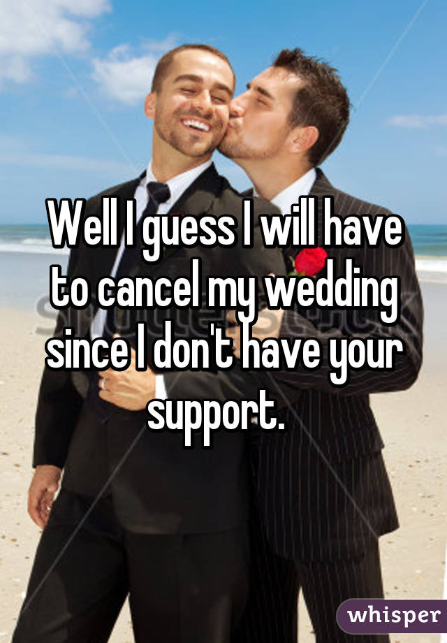 Well I guess I will have to cancel my wedding since I don't have your support.  