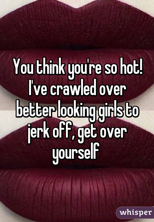 You think you're so hot! I've crawled over better looking girls to jerk off, get over yourself 