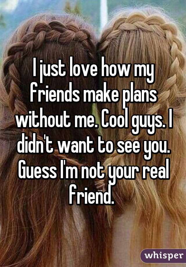 I just love how my friends make plans without me. Cool guys. I didn't want to see you. Guess I'm not your real friend. 