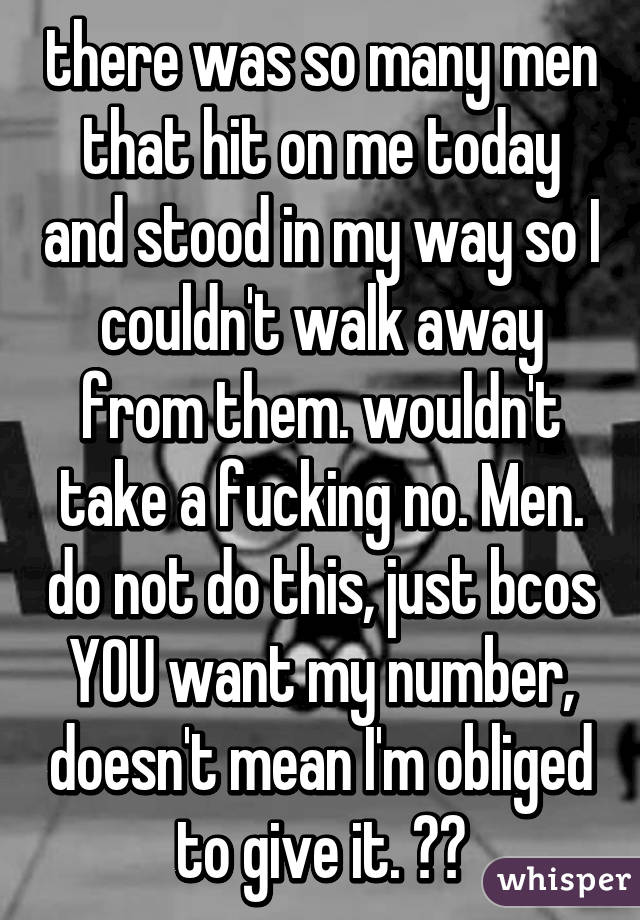 there was so many men that hit on me today and stood in my way so I couldn't walk away from them. wouldn't take a fucking no. Men. do not do this, just bcos YOU want my number, doesn't mean I'm obliged to give it. 😒😒