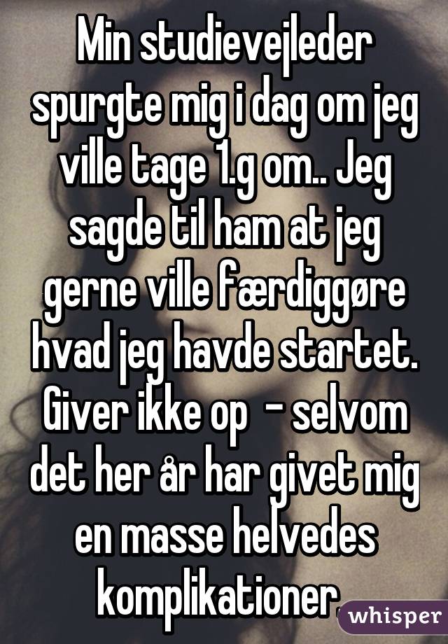 Min studievejleder spurgte mig i dag om jeg ville tage 1.g om.. Jeg sagde til ham at jeg gerne ville færdiggøre hvad jeg havde startet. Giver ikke op  - selvom det her år har givet mig en masse helvedes komplikationer. 