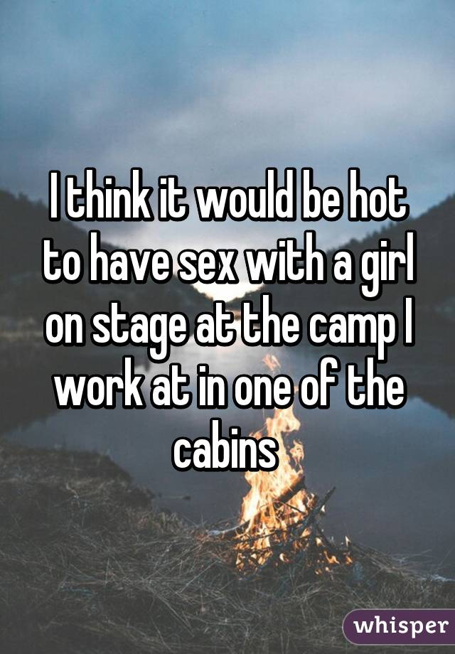 I think it would be hot to have sex with a girl on stage at the camp I work at in one of the cabins 