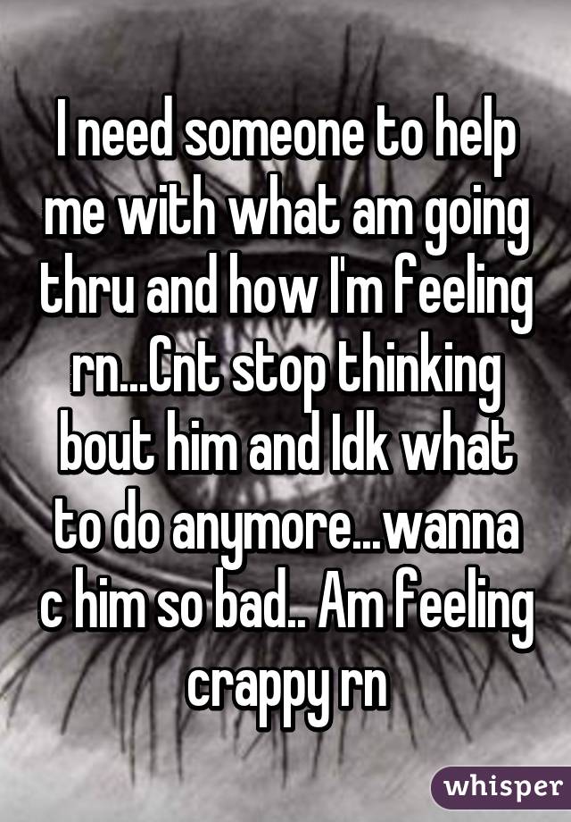 I need someone to help me with what am going thru and how I'm feeling rn...Cnt stop thinking bout him and Idk what to do anymore...wanna c him so bad.. Am feeling crappy rn