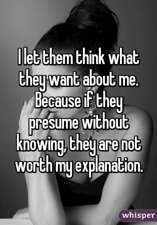 I let them think what they want about me. Because if they presume without knowing, they are not worth my explanation.