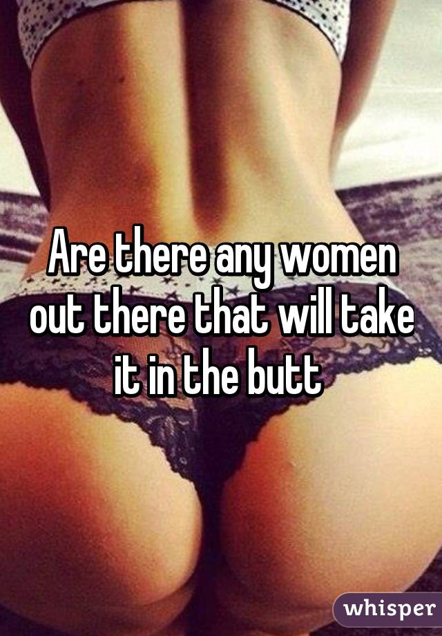 Are there any women out there that will take it in the butt 