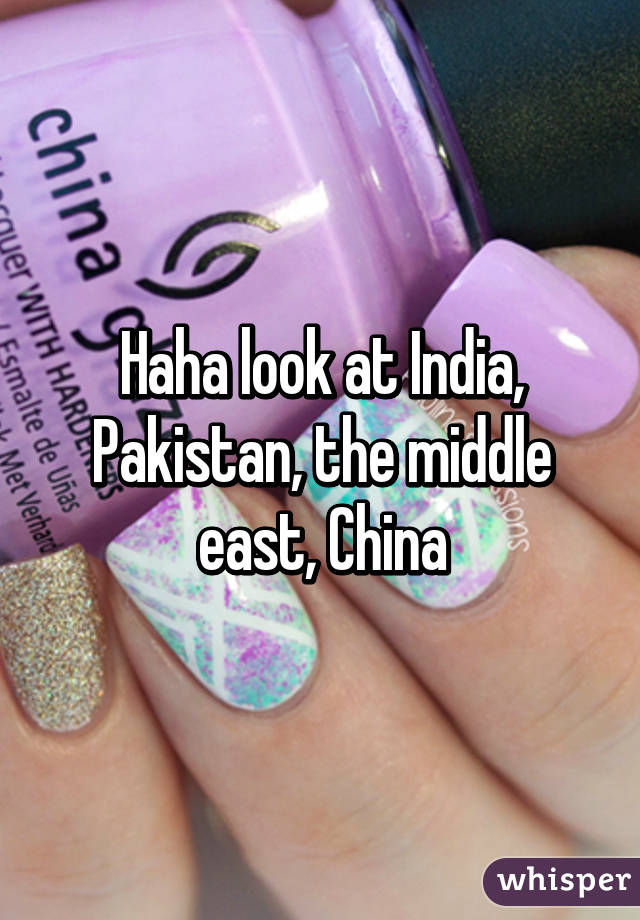 Haha look at India, Pakistan, the middle east, China