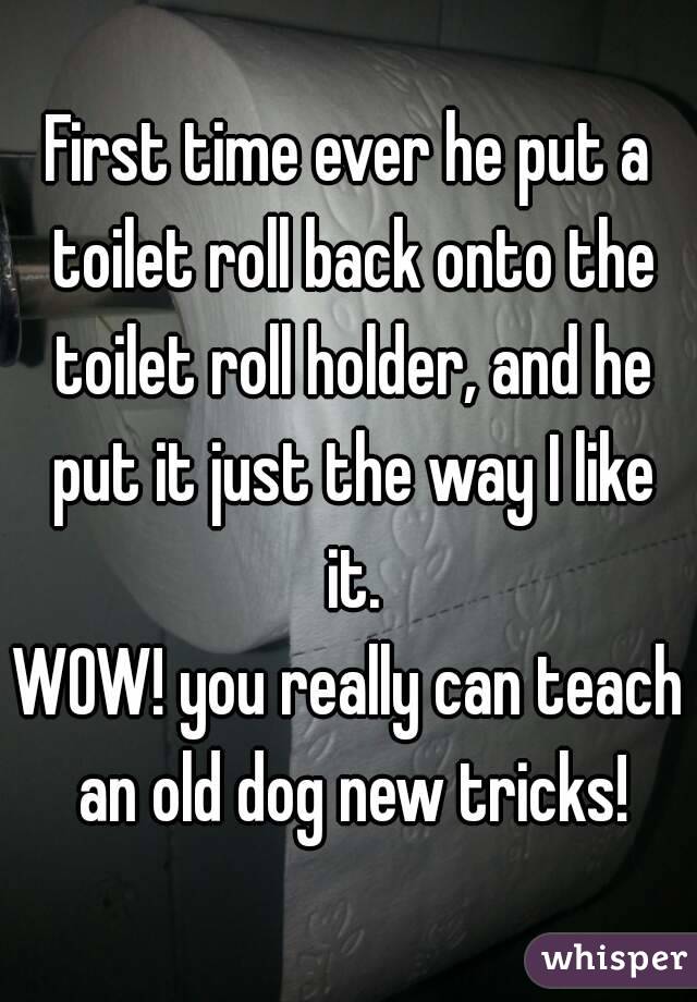 First time ever he put a toilet roll back onto the toilet roll holder, and he put it just the way I like it.
WOW! you really can teach an old dog new tricks!