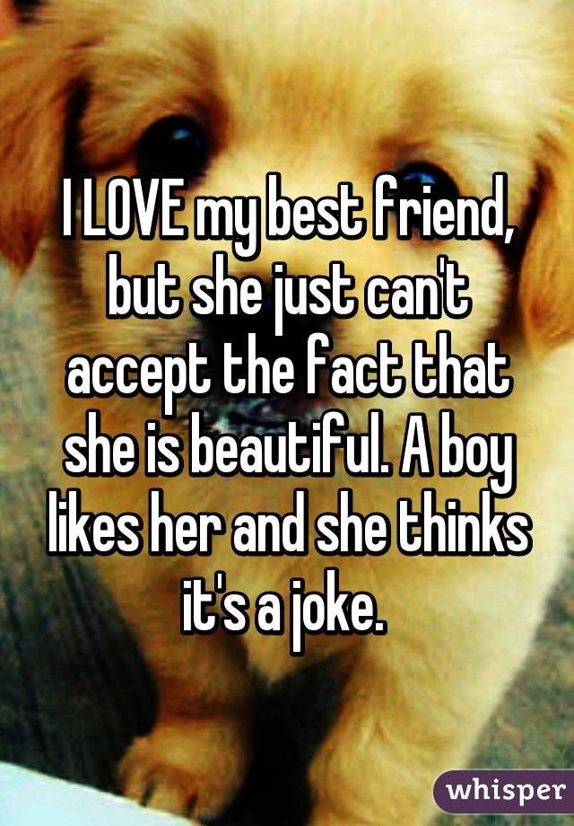 I LOVE my best friend, but she just can't accept the fact that she is beautiful. A boy likes her and she thinks it's a joke. 