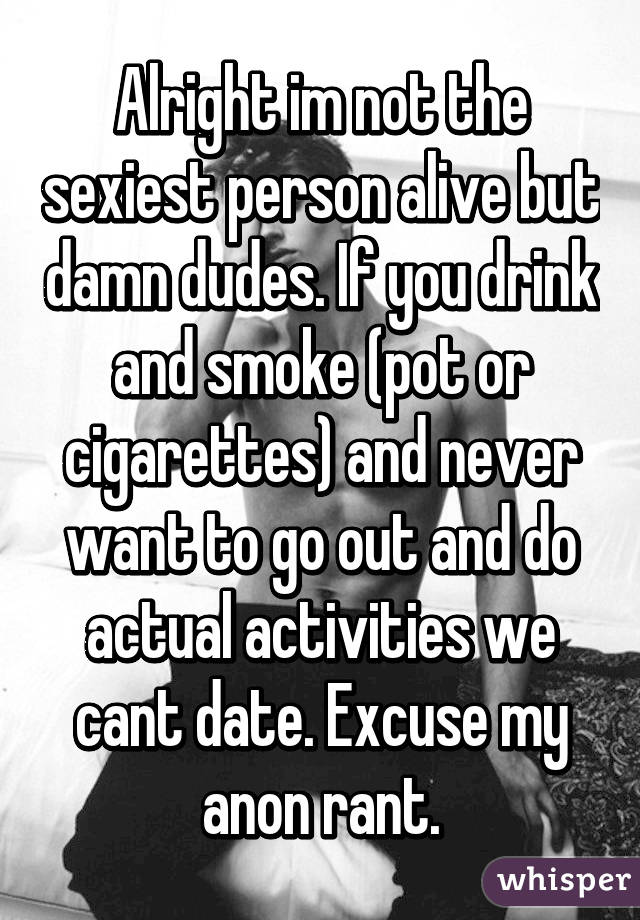 Alright im not the sexiest person alive but damn dudes. If you drink and smoke (pot or cigarettes) and never want to go out and do actual activities we cant date. Excuse my anon rant.