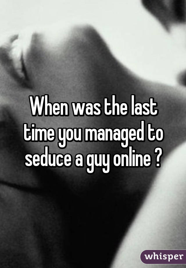 When was the last time you managed to seduce a guy online ?