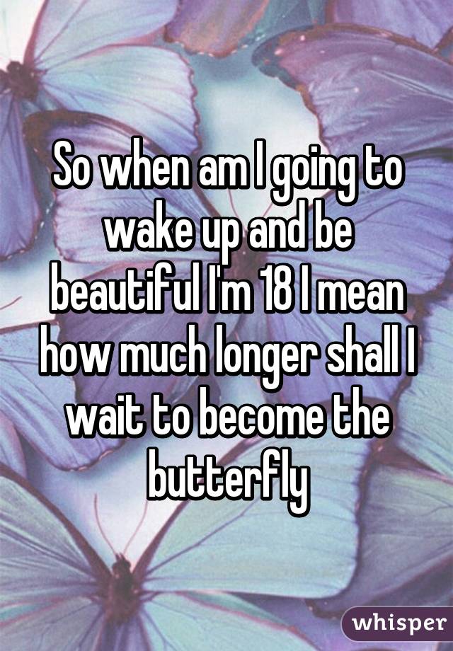 So when am I going to wake up and be beautiful I'm 18 I mean how much longer shall I wait to become the butterfly