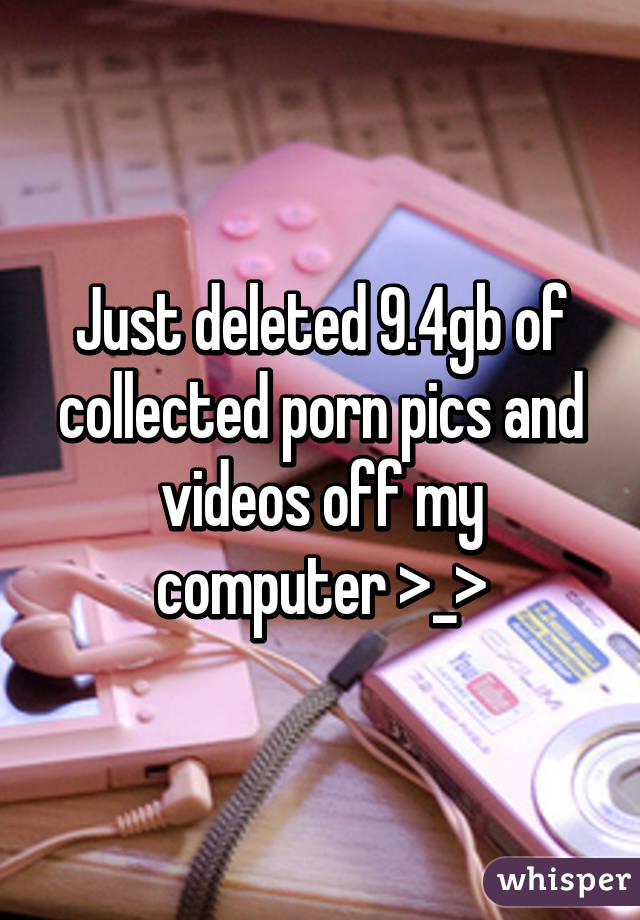 Just deleted 9.4gb of collected porn pics and videos off my computer >_>