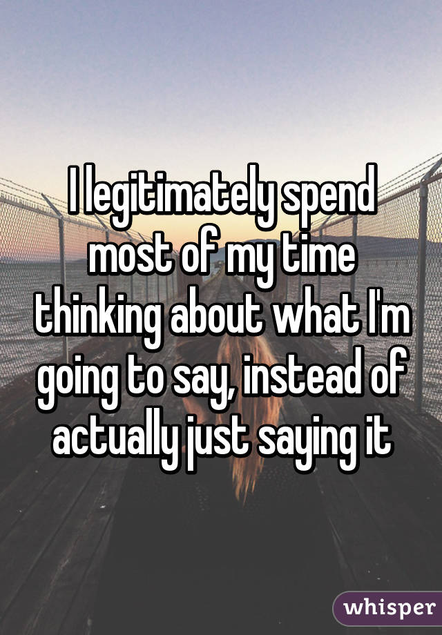 I legitimately spend most of my time thinking about what I'm going to say, instead of actually just saying it