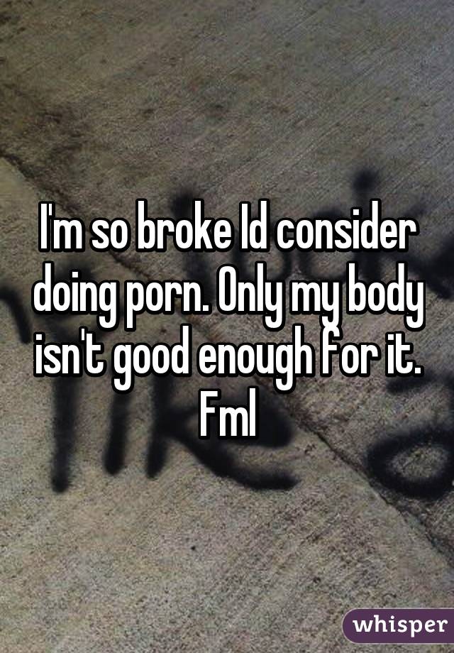 I'm so broke Id consider doing porn. Only my body isn't good enough for it. Fml