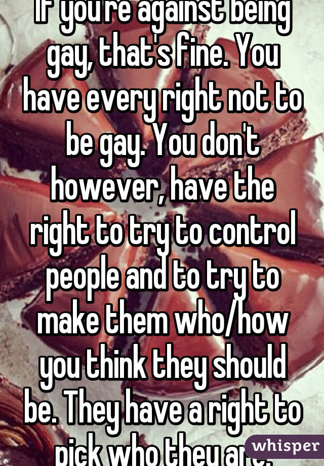 If you're against being gay, that's fine. You have every right not to be gay. You don't however, have the right to try to control people and to try to make them who/how you think they should be. They have a right to pick who they are.