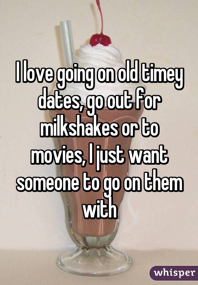 I love going on old timey dates, go out for milkshakes or to movies, I just want someone to go on them with