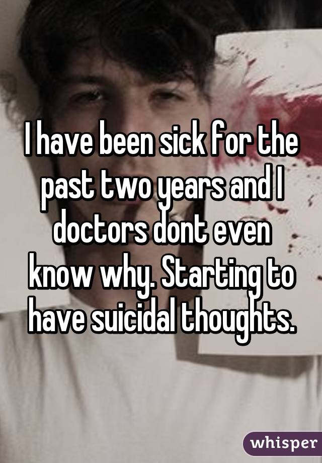 I have been sick for the past two years and I doctors dont even know why. Starting to have suicidal thoughts.