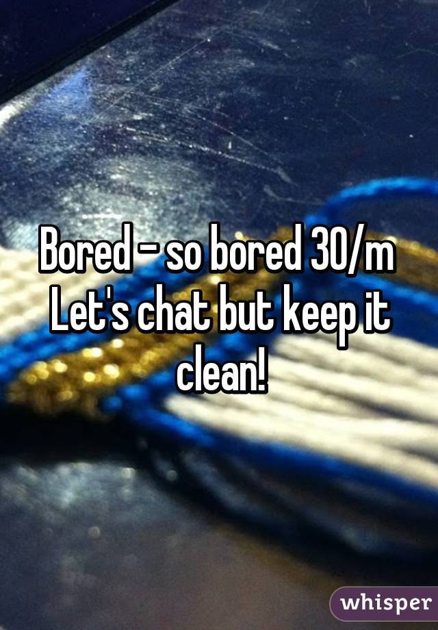 Bored - so bored 30/m 
Let's chat but keep it clean!