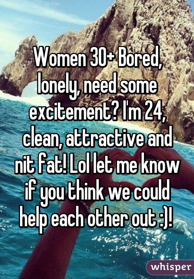 Women 30+ Bored, lonely, need some excitement? I'm 24, clean, attractive and nit fat! Lol let me know if you think we could help each other out :)! 