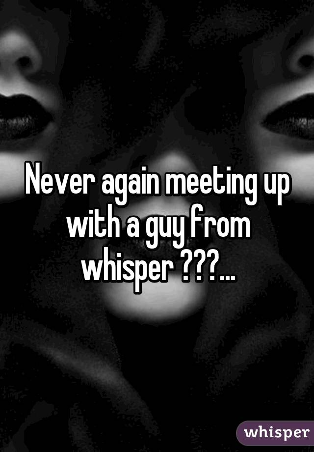 Never again meeting up with a guy from whisper 😔😒😩...