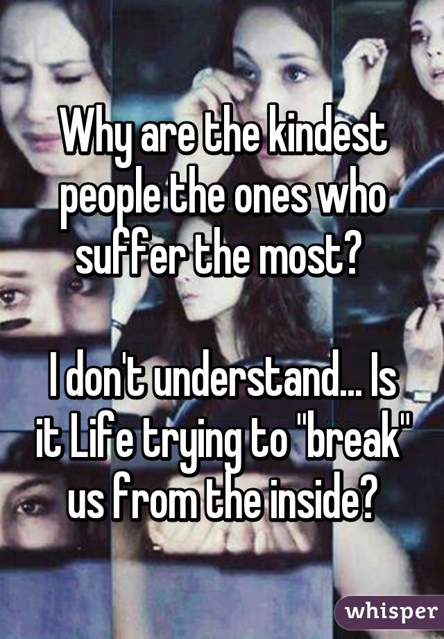 Why are the kindest people the ones who suffer the most? 

I don't understand... Is it Life trying to "break" us from the inside?