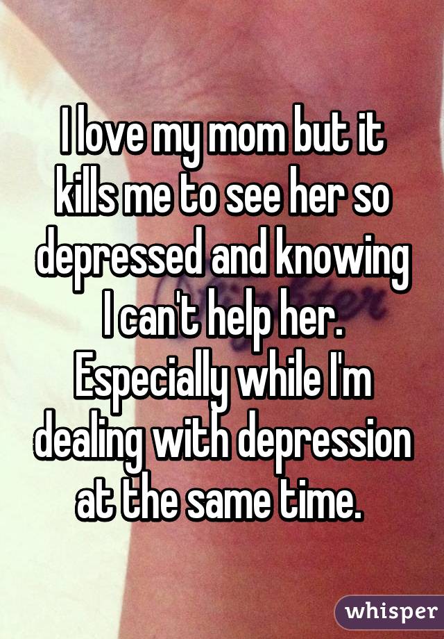 I love my mom but it kills me to see her so depressed and knowing I can't help her. Especially while I'm dealing with depression at the same time. 