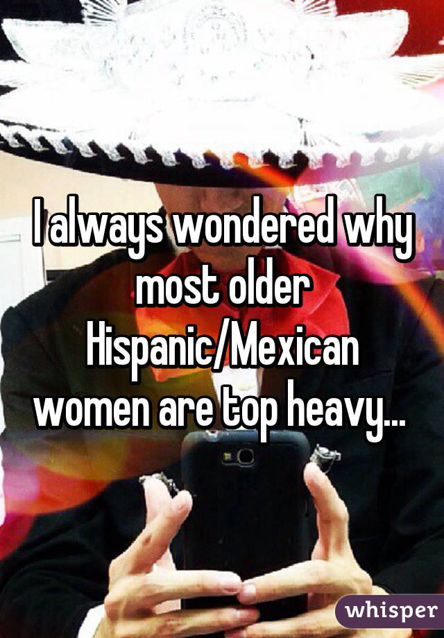 I always wondered why most older Hispanic/Mexican women are top heavy... 