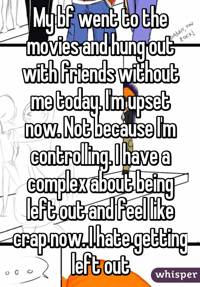 My bf went to the movies and hung out with friends without me today. I'm upset now. Not because I'm controlling. I have a complex about being left out and feel like crap now. I hate getting left out